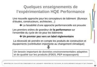 Quelques enseignements de 
l’expérimentation HQE Performance
62
Une nouvelle approche pour les concepteurs de bâtiment  (Bureaux
d’études, constructeurs, architectes…)
La faisabilité d’une approche performancielle est prouvée
Les premiers ordres de grandeur de la performance sur 
l’ensemble du cycle de vie pour les bâtiments
Un premier pas vers un label réglementaire
La nécessité de prendre en compte les produits de construction et 
équipements (contribution importante au changement climatique)
Un besoin important de données environnementales adaptées 
et de qualité sur les produits (FDES, PEP ecopassport)
 