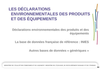 LES DÉCLARATIONS 
ENVIRONNEMENTALES DES PRODUITS 
ET DES ÉQUIPEMENTS
Déclarations environnementales des produits et des 
équipements
Autres bases de données « génériques »
La base de données française de référence : INIES
64
 