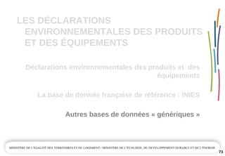 LES DÉCLARATIONS 
ENVIRONNEMENTALES DES PRODUITS 
ET DES ÉQUIPEMENTS
Déclarations environnementales des produits et  des 
équipements
Autres bases de données « génériques »
La base de donnée française de référence : INIES
73
 