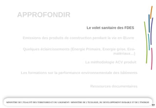 APPROFONDIR
77
Quelques éclaircissements (Energie Primaire, Energie grise, Eco­
matériaux…)
La méthodologie ACV produit
Emissions des produits de construction pendant la vie en Œuvre
Ressources documentaires
Les formations sur la performance environnementale des bâtiments
Le volet sanitaire des FDES
 