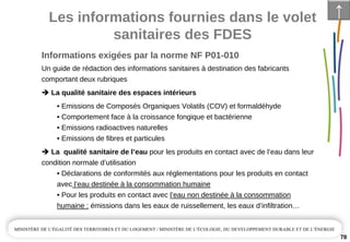 Les informations fournies dans le volet 
sanitaires des FDES
78
Un guide de rédaction des informations sanitaires à destination des fabricants 
comportant deux rubriques 
La qualité sanitaire des espaces intérieurs
• Emissions de Composés Organiques Volatils (COV) et formaldéhyde
• Comportement face à la croissance fongique et bactérienne
• Emissions radioactives naturelles
• Emissions de fibres et particules
La  qualité sanitaire de l’eau pour les produits en contact avec de l’eau dans leur 
condition normale d’utilisation
• Déclarations de conformités aux réglementations pour les produits en contact 
avec l’eau destinée à la consommation humaine
• Pour les produits en contact avec l’eau non destinée à la consommation 
humaine : émissions dans les eaux de ruissellement, les eaux d’infiltration…
↑
Informations exigées par la norme NF P01­010
 