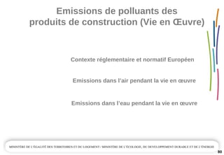Emissions de polluants des 
produits de construction (Vie en Œuvre)
80
Emissions dans l’air pendant la vie en œuvre
Emissions dans l’eau pendant la vie en œuvre
Contexte réglementaire et normatif Européen 
 