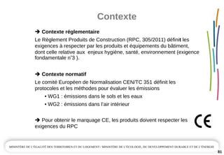 Contexte
81
Contexte réglementaire 
Le Règlement Produits de Construction (RPC, 305/2011) définit les 
exigences à respecter par les produits et équipements du bâtiment, 
dont celle relative aux  enjeux hygiène, santé, environnement (exigence 
fondamentale n°3 ).
Contexte normatif
Le comité Européen de Normalisation CEN/TC 351 définit les 
protocoles et les méthodes pour évaluer les émissions
• WG1 : émissions dans le sols et les eaux
• WG2 : émissions dans l’air intérieur
Pour obtenir le marquage CE, les produits doivent respecter les
exigences du RPC
 