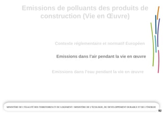 Emissions de polluants des produits de 
construction (Vie en Œuvre)
82
Emissions dans l’air pendant la vie en œuvre
Emissions dans l’eau pendant la vie en œuvre
Contexte réglementaire et normatif Européen 
 