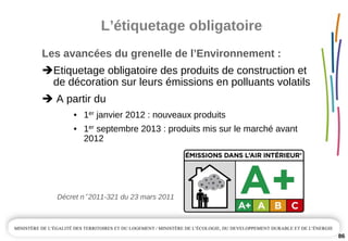 L’étiquetage obligatoire
Les avancées du grenelle de l’Environnement :
Etiquetage obligatoire des produits de construction et 
de décoration sur leurs émissions en polluants volatils
A partir du
• 1er janvier 2012 : nouveaux produits
• 1er septembre 2013 : produits mis sur le marché avant 
2012
Décret n° 2011­321 du 23 mars 2011
86
 