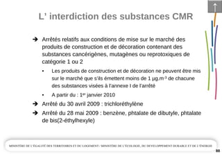 L’ interdiction des substances CMR
88
Arrêtés relatifs aux conditions de mise sur le marché des 
produits de construction et de décoration contenant des 
substances cancérigènes, mutagènes ou reprotoxiques de 
catégorie 1 ou 2
• Les produits de construction et de décoration ne peuvent être mis 
sur le marché que s’ils émettent moins de 1 µg.m­3 de chacune 
des substances visées à l’annexe I de l’arrêté
• A partir du : 1er janvier 2010
Arrêté du 30 avril 2009 : trichloréthylène
Arrêté du 28 mai 2009 : benzène, phtalate de dibutyle, phtalate
de bis(2­éthylhexyle)
↑
 