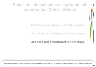 89
Emissions dans l’air pendant la vie en œuvre
Emissions dans l’eau pendant la vie en œuvre
Contexte règlementaire et normatif Européen 
Emissions de polluants des produits de 
construction (Vie en Œuvre)
 