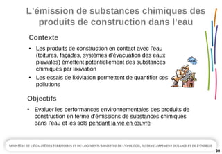 90
Contexte
• Les produits de construction en contact avec l’eau 
(toitures, façades, systèmes d’évacuation des eaux 
pluviales) émettent potentiellement des substances 
chimiques par lixiviation 
• Les essais de lixiviation permettent de quantifier ces 
pollutions
Objectifs
• Evaluer les performances environnementales des produits de 
construction en terme d’émissions de substances chimiques 
dans l’eau et les sols pendant la vie en œuvre
L’émission de substances chimiques des 
produits de construction dans l’eau
 
