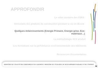 APPROFONDIR
92
Quelques éclaircissements (Energie Primaire, Energie grise, Eco­
matériaux…)
La méthodologie ACV produit
Emissions des produits de construction pendant la vie en Œuvre
Ressources documentaires
Les formations sur la performance environnementale des bâtiments
Le volet sanitaire des FDES
 