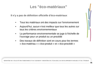 Les "éco­matériaux"
96
Il n’y a pas de définition officielle d’éco­matériaux
• Tous les matériaux ont des impacts sur l’environnement
• Aujourd’hui, aucun n’est meilleur que tous les autres sur 
tous les critères environnementaux
• La performance environnementale se juge à l’échelle de 
l’ouvrage pour un produit ou un procédé
• Des travaux de définition sont en cours pour les termes 
« éco­matériau » « éco­produit » et « éco­procédé »
 