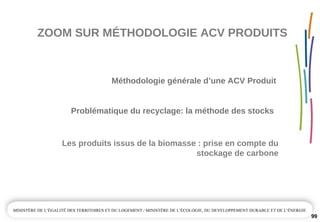 ZOOM SUR MÉTHODOLOGIE ACV PRODUITS
99
Problématique du recyclage: la méthode des stocks
Les produits issus de la biomasse : prise en compte du 
stockage de carbone
Méthodologie générale d’une ACV Produit
 