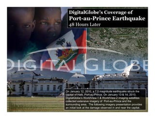 DigitalGlobe’s Coverage of
  Port-au-Prince Earthquake
  48 Hours Later




On January 12, 2010, a 7.0 magnitude earthquake struck the
capital of Haiti, Port-au-Prince. On January 13 & 14, 2010,
DigitalGlobe’s WorldView-1 & WorldView-2 imaging satellites
collected extensive imagery of Port-au-Prince and the
surrounding area. The following imagery presentation provides
an initial look at the damage observed in and near the capital.
 