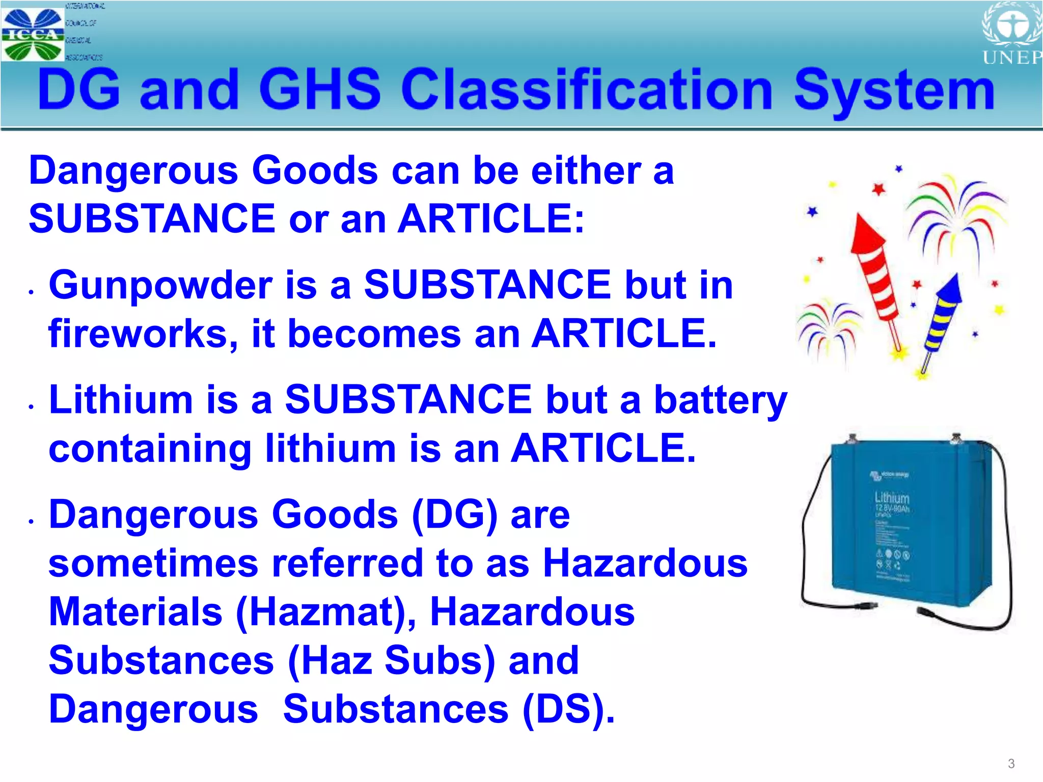 3
Dangerous Goods can be either a
SUBSTANCE or an ARTICLE:
• Gunpowder is a SUBSTANCE but in
fireworks, it becomes an ARTICLE.
• Lithium is a SUBSTANCE but a battery
containing lithium is an ARTICLE.
• Dangerous Goods (DG) are
sometimes referred to as Hazardous
Materials (Hazmat), Hazardous
Substances (Haz Subs) and
Dangerous Substances (DS).
 