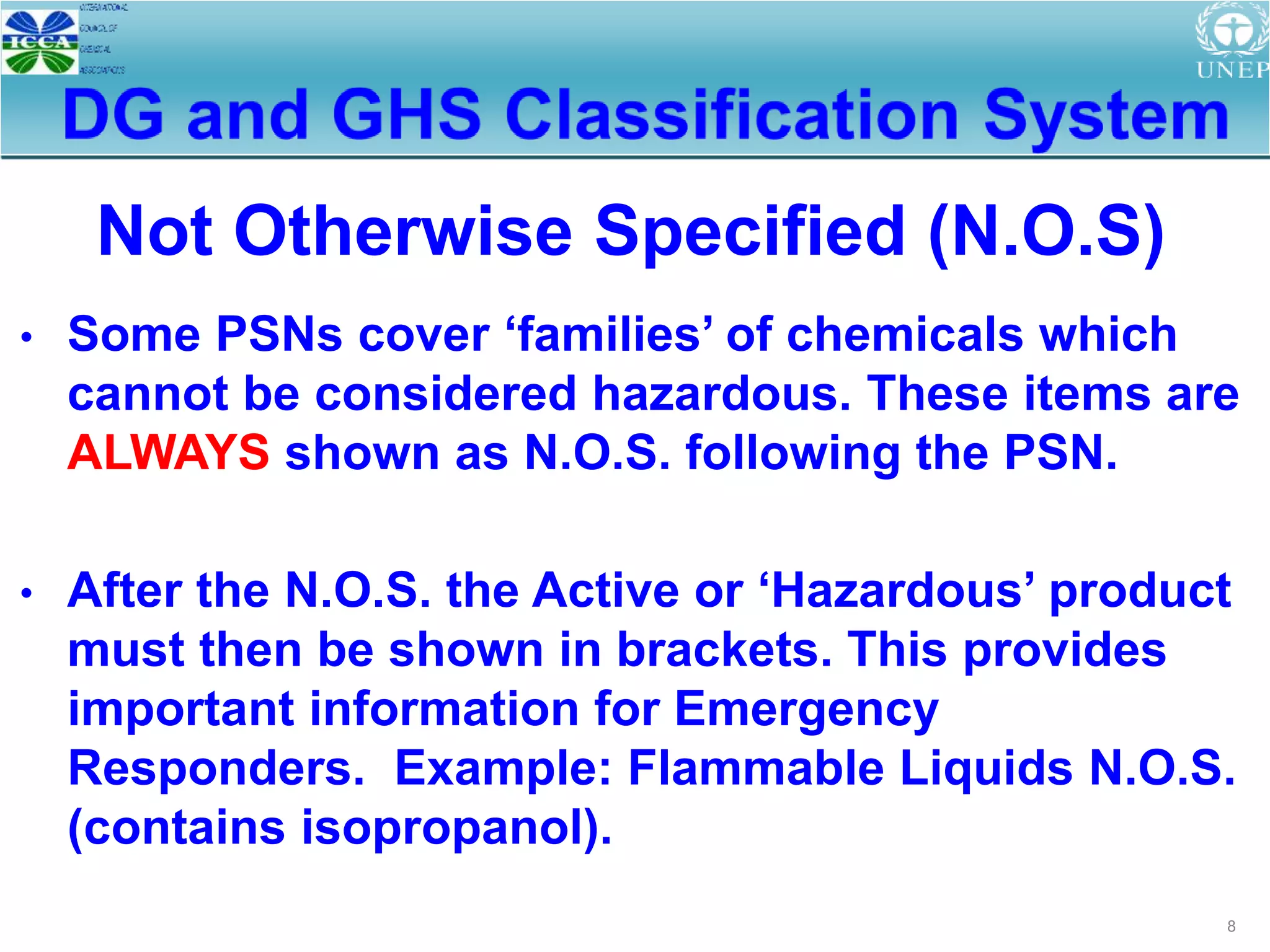8
• Some PSNs cover ‘families’ of chemicals which
cannot be considered hazardous. These items are
ALWAYS shown as N.O.S. following the PSN.
• After the N.O.S. the Active or ‘Hazardous’ product
must then be shown in brackets. This provides
important information for Emergency
Responders. Example: Flammable Liquids N.O.S.
(contains isopropanol).
Not Otherwise Specified (N.O.S)
 