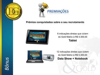 Prêmios conquistados sobre o seu recrutamento



                                6 indicações diretas que ciclem
                                 do Gold Matriz à R$ 5.300,00
                                           Tablet


                               12 indicações diretas que ciclem
                                do Gold Matriz à R$ 5.300,00
Bônus




                                Data Show + Notebook
 