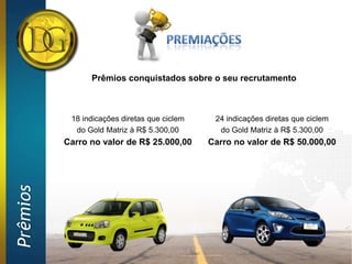 Prêmios conquistados sobre o seu recrutamento



           18 indicações diretas que ciclem    24 indicações diretas que ciclem
            do Gold Matriz à R$ 5.300,00        do Gold Matriz à R$ 5.300,00
          Carro no valor de R$ 25.000,00      Carro no valor de R$ 50.000,00
Prêmios
 
