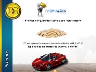 Prêmios conquistados sobre o seu recrutamento




          200 indicações diretas que ciclem do Gold Matriz à R$ 5.300,00
               R$ 1 Milhão em Barras de Ouro ou 1 Ferrari
Prêmios
 