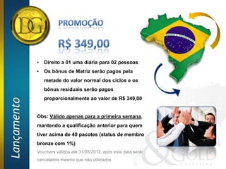 •   Direito a 01 uma diária para 02 pessoas
             •   Os bônus de Matriz serão pagos pela
                 metade do valor normal dos ciclos e os
                 bônus residuais serão pagos
                 proporcionalmente ao valor de R$ 349,00
Lançamento




             Obs: Válido apenas para a primeira semana,
             mantendo a qualificação anterior para quem
             tiver acima de 40 pacotes (status de membro
             bronze com 1%)
             Vouchers válidos até 31/05/2012, após esta data serão
             cancelados mesmo que não utilizados
 