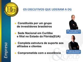 ►    Constituída por um grupo
              de investidores brasileiros
                                                   Mr. Ivan Quirino
                                                      Diretor Comercial
          ►    Sede Nacional em Curitiba
              e filial no Estado da Flórida(EUA)

          ►   Completa estrutura de suporte aos
Empresa




              afiliados e clientes
                                                   Mr. Marcos Tavares
          ►   Comprometida com a excelência          Diretor Administrativo
 