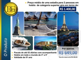 ►   Preço médio de uma estadia para 2 pessoas em
O Produto                      hotéis de categoria superior gira em torno de:




                                                                Por apenas
            ►   Pacote de até 03 diárias com acompanhante
            ►   Hotéis em todo o mundo de 3* a 5*
            ►   Validade de 01 ano                          Taxa de reserva de R$ 200,00
 