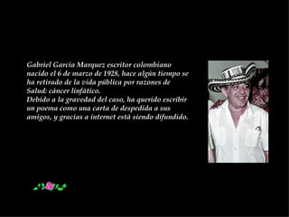 Gabriel Garcia Marquez escritor colombiano nacido el 6 de marzo de 1928, hace algún tiempo se ha retirado de la vida pública por razones de Salud: cáncer linfático.  Debido a la gravedad del caso, ha querido escribir un poema como una carta de despedida a sus amigos, y gracias a internet está siendo difundido. 