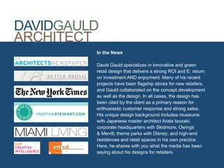 DAVIDGAULD
ARCHITECT
         In the News

         David Gauld specializes in innovative and green
         retail design that delivers a strong ROI and E: return
         on investment AND enjoyment. Many of his recent
         projects have been flagship stores for new retailers,
         and Gauld collaborated on the concept development
         as well as the design. In all cases, the design has
         been cited by the client as a primary reason for
         enthusiastic customer response and strong sales.
         His unique design background includes museums
         with Japanese master architect Arata Isozaki;
         corporate headquarters with Skidmore, Owings
         & Merrill; theme parks with Disney; and high-end
         residences and retail spaces in his own practice.
         Here, he shares with you what the media has been
         saying about his designs for retailers.
 
