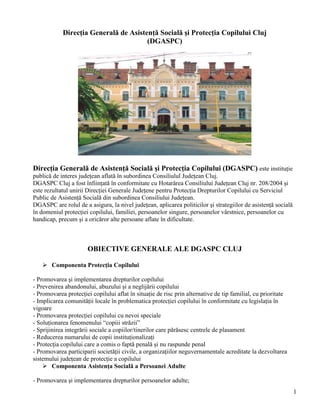1
Direcţia Generală de Asistenţă Socială şi Protecţia Copilului Cluj
(DGASPC)
Direcţia Generală de Asistenţă Socială şi Protecţia Copilului (DGASPC) este instituţie
publică de interes judeţean aflată în subordinea Consiliulul Judeţean Cluj.
DGASPC Cluj a fost înfiinţată în conformitate cu Hotarârea Consiliului Judeţean Cluj nr. 208/2004 şi
este rezultatul unirii Direcţiei Generale Judeţene pentru Protecţia Drepturilor Copilului cu Serviciul
Public de Asistenţă Socială din subordinea Consiliului Judeţean.
DGASPC are rolul de a asigura, la nivel judeţean, aplicarea politicilor şi strategiilor de asistenţă socială
în domeniul protecţiei copilului, familiei, persoanelor singure, persoanelor vârstnice, persoanelor cu
handicap, precum şi a oricăror alte persoane aflate în dificultate.
OBIECTIVE GENERALE ALE DGASPC CLUJ
 Componenta Protecţia Copilului
- Promovarea şi implementarea drepturilor copilului
- Prevenirea abandonului, abuzului şi a neglijării copilului
- Promovarea protecţiei copilului aflat în situaţie de risc prin alternative de tip familial, cu prioritate
- Implicarea comunităţii locale în problematica protecţiei copilului în conformitate cu legislaţia în
vigoare
- Promovarea protecţiei copilului cu nevoi speciale
- Soluţionarea fenomenului “copiii străzii”
- Sprijinirea integrării sociale a copiilor/tinerilor care părăsesc centrele de plasament
- Reducerea numarului de copii instituţionalizaţi
- Protecţia copilului care a comis o faptă penală şi nu raspunde penal
- Promovarea participarii societăţii civile, a organizaţiilor neguvernamentale acreditate la dezvoltarea
sistemului judeţean de protecţie a copilului
 Componenta Asistenţa Socială a Persoanei Adulte
- Promovarea şi implementarea drepturilor persoanelor adulte;
 