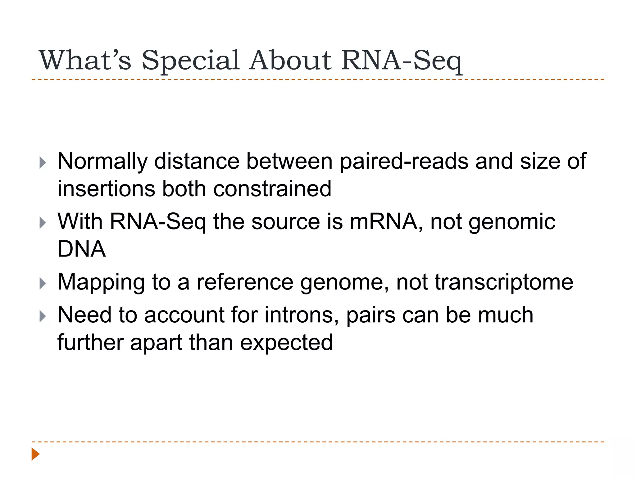 What’s Special About RNA-Seq


   Normally distance between paired-reads and size of
    insertions both constrained
   With RNA-Seq the source is mRNA, not genomic
    DNA
   Mapping to a reference genome, not transcriptome
   Need to account for introns, pairs can be much
    further apart than expected
 