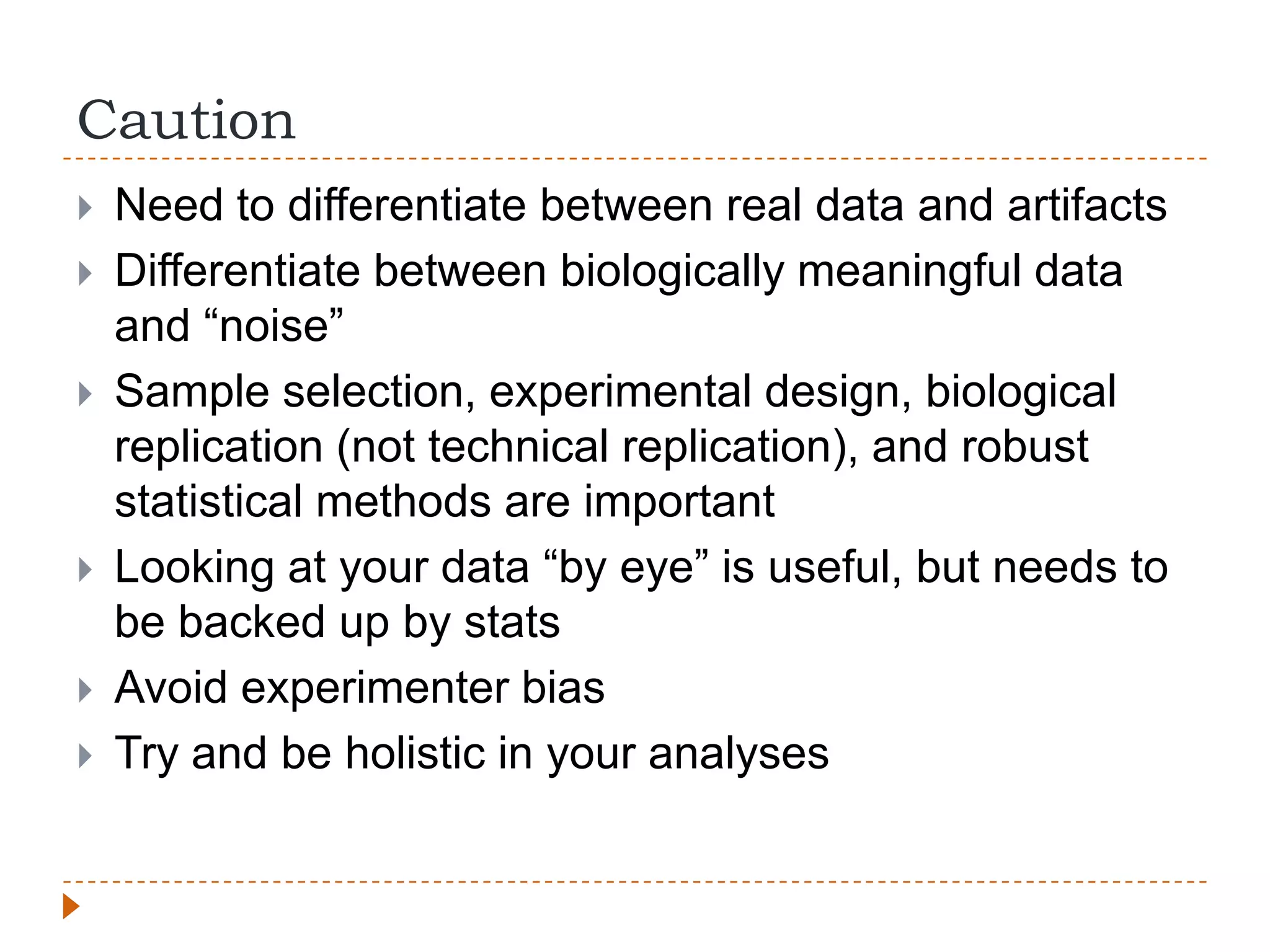 Caution
   Need to differentiate between real data and artifacts
   Differentiate between biologically meaningful data
    and “noise”
   Sample selection, experimental design, biological
    replication (not technical replication), and robust
    statistical methods are important
   Looking at your data “by eye” is useful, but needs to
    be backed up by stats
   Avoid experimenter bias
   Try and be holistic in your analyses
 
