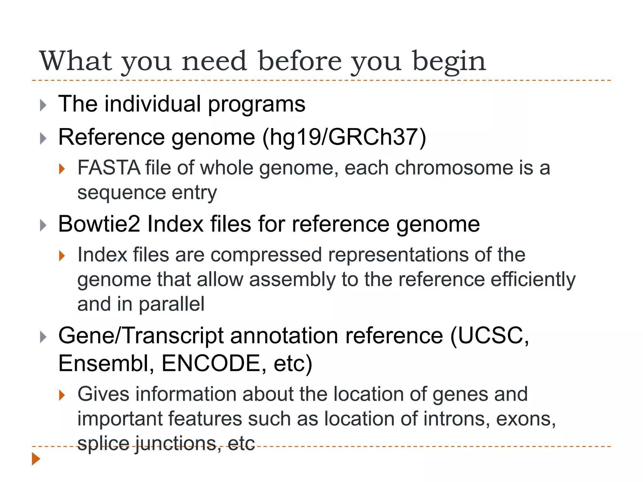 What you need before you begin
   The individual programs
   Reference genome (hg19/GRCh37)
       FASTA file of whole genome, each chromosome is a
        sequence entry
   Bowtie2 Index files for reference genome
       Index files are compressed representations of the
        genome that allow assembly to the reference efficiently
        and in parallel
   Gene/Transcript annotation reference (UCSC,
    Ensembl, ENCODE, etc)
       Gives information about the location of genes and
        important features such as location of introns, exons,
        splice junctions, etc
 