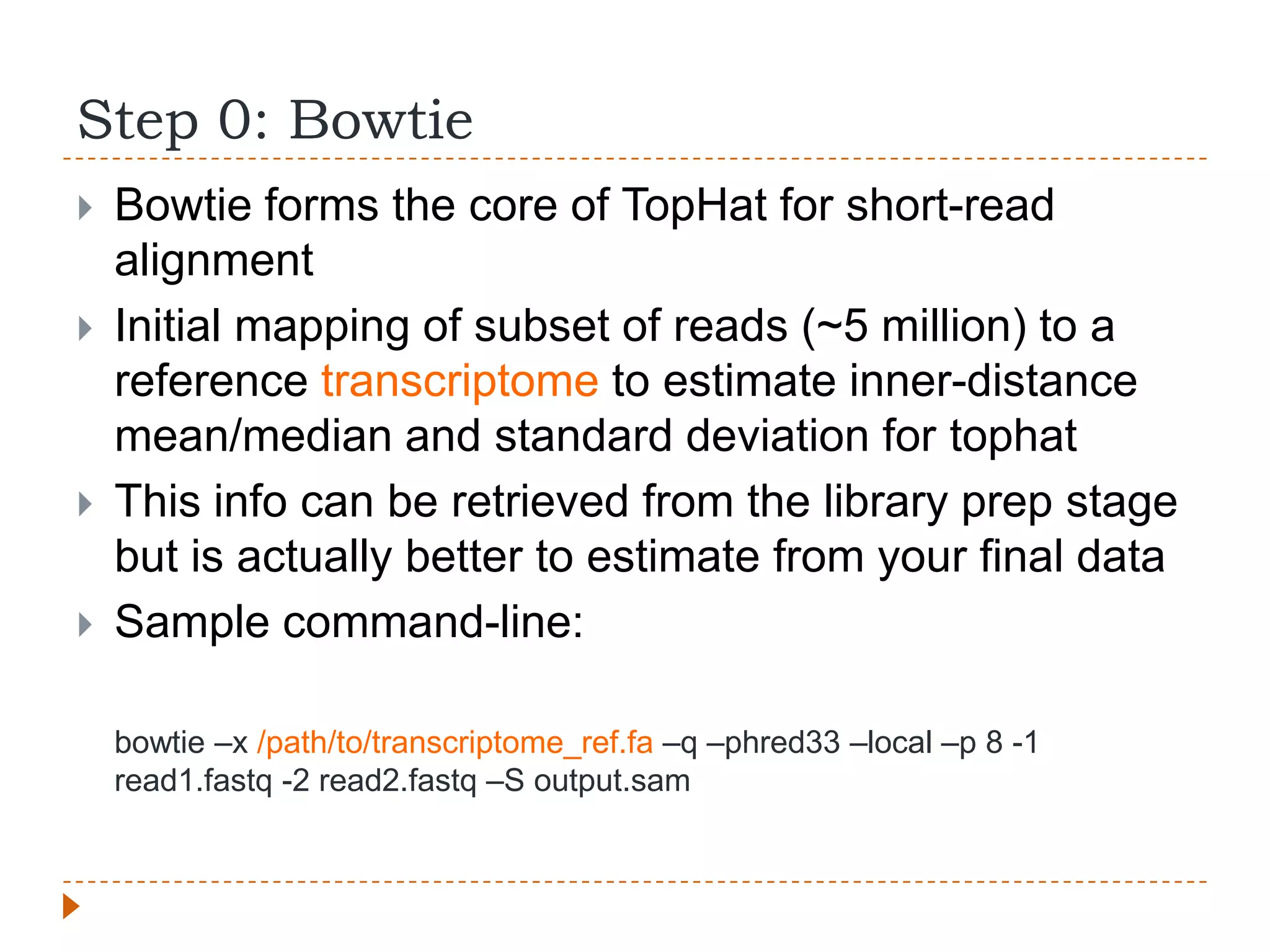 Step 0: Bowtie
   Bowtie forms the core of TopHat for short-read
    alignment
   Initial mapping of subset of reads (~5 million) to a
    reference transcriptome to estimate inner-distance
    mean/median and standard deviation for tophat
   This info can be retrieved from the library prep stage
    but is actually better to estimate from your final data
   Sample command-line:

    bowtie –x /path/to/transcriptome_ref.fa –q –phred33 –local –p 8 -1
    read1.fastq -2 read2.fastq –S output.sam
 