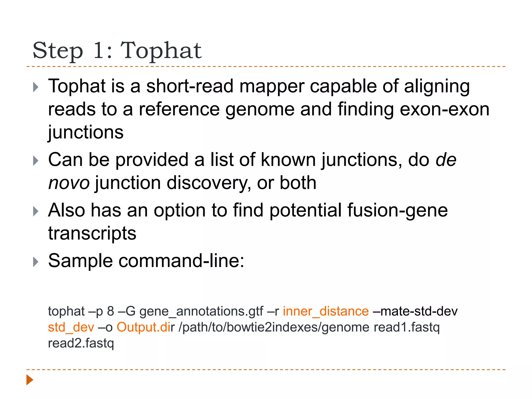 Step 1: Tophat
   Tophat is a short-read mapper capable of aligning
    reads to a reference genome and finding exon-exon
    junctions
   Can be provided a list of known junctions, do de
    novo junction discovery, or both
   Also has an option to find potential fusion-gene
    transcripts
   Sample command-line:

    tophat –p 8 –G gene_annotations.gtf –r inner_distance –mate-std-dev
    std_dev –o Output.dir /path/to/bowtie2indexes/genome read1.fastq
    read2.fastq
 