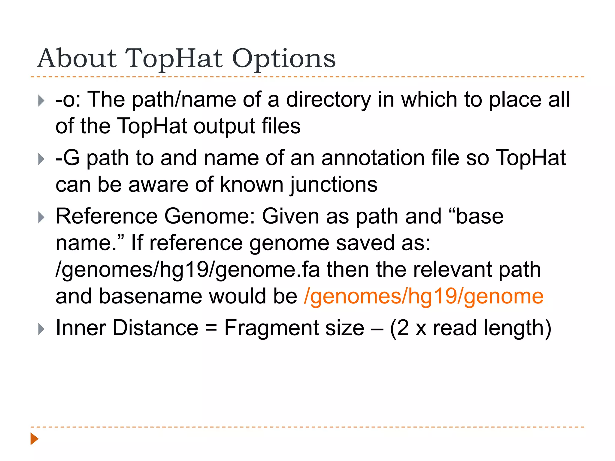 About TopHat Options
   -o: The path/name of a directory in which to place all
    of the TopHat output files
   -G path to and name of an annotation file so TopHat
    can be aware of known junctions
   Reference Genome: Given as path and “base
    name.” If reference genome saved as:
    /genomes/hg19/genome.fa then the relevant path
    and basename would be /genomes/hg19/genome
   Inner Distance = Fragment size – (2 x read length)
 