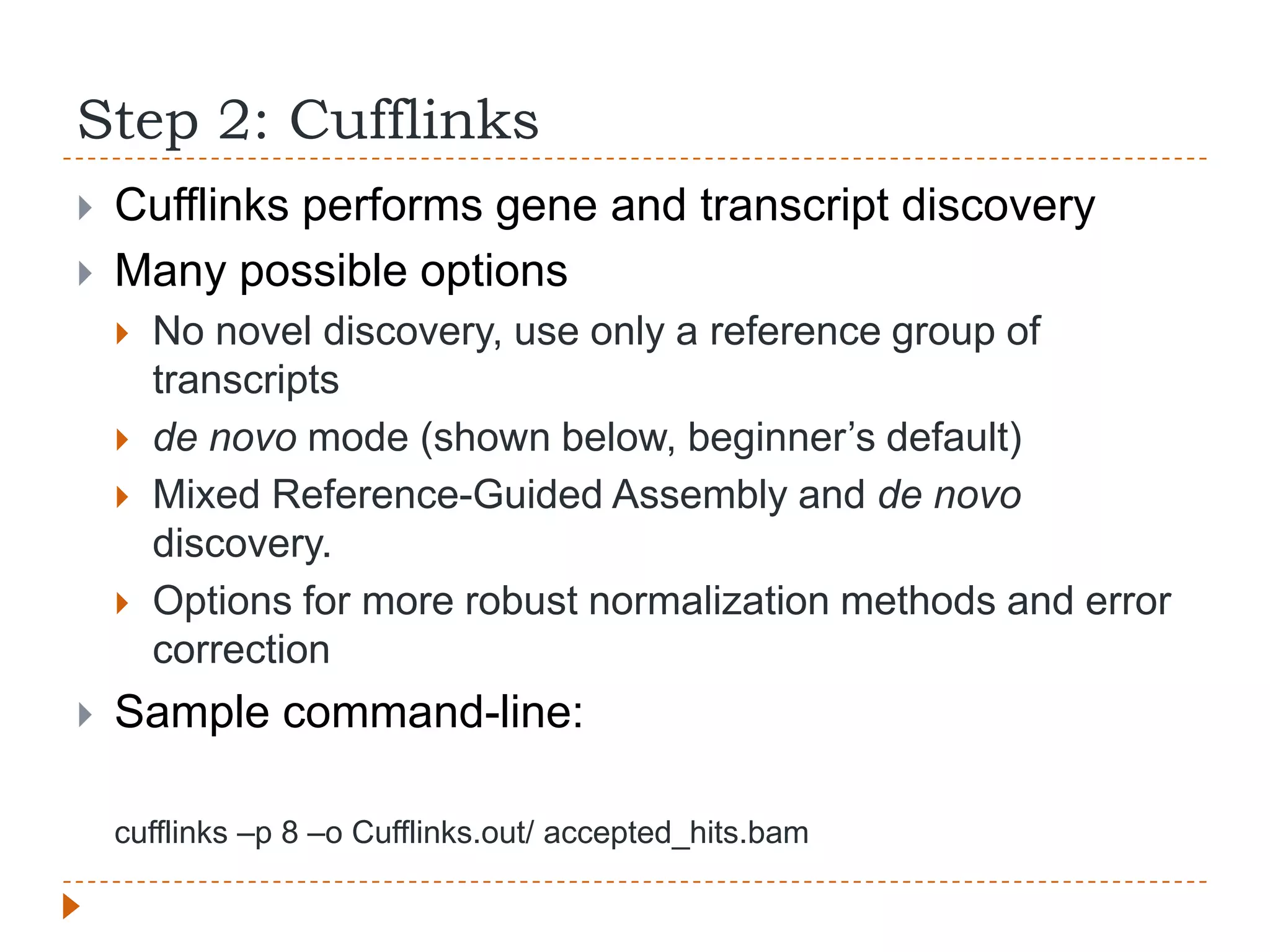 Step 2: Cufflinks
   Cufflinks performs gene and transcript discovery
   Many possible options
       No novel discovery, use only a reference group of
        transcripts
       de novo mode (shown below, beginner‟s default)
       Mixed Reference-Guided Assembly and de novo
        discovery.
       Options for more robust normalization methods and error
        correction
   Sample command-line:

    cufflinks –p 8 –o Cufflinks.out/ accepted_hits.bam
 