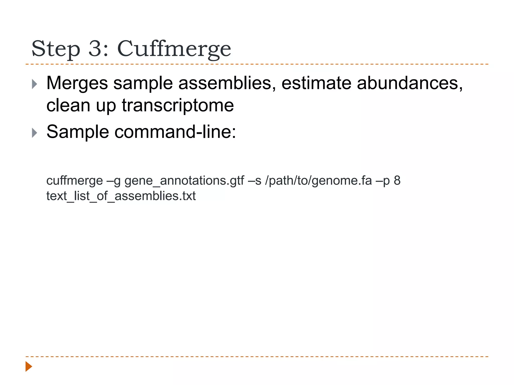 Step 3: Cuffmerge
   Merges sample assemblies, estimate abundances,
    clean up transcriptome
   Sample command-line:

    cuffmerge –g gene_annotations.gtf –s /path/to/genome.fa –p 8
    text_list_of_assemblies.txt
 