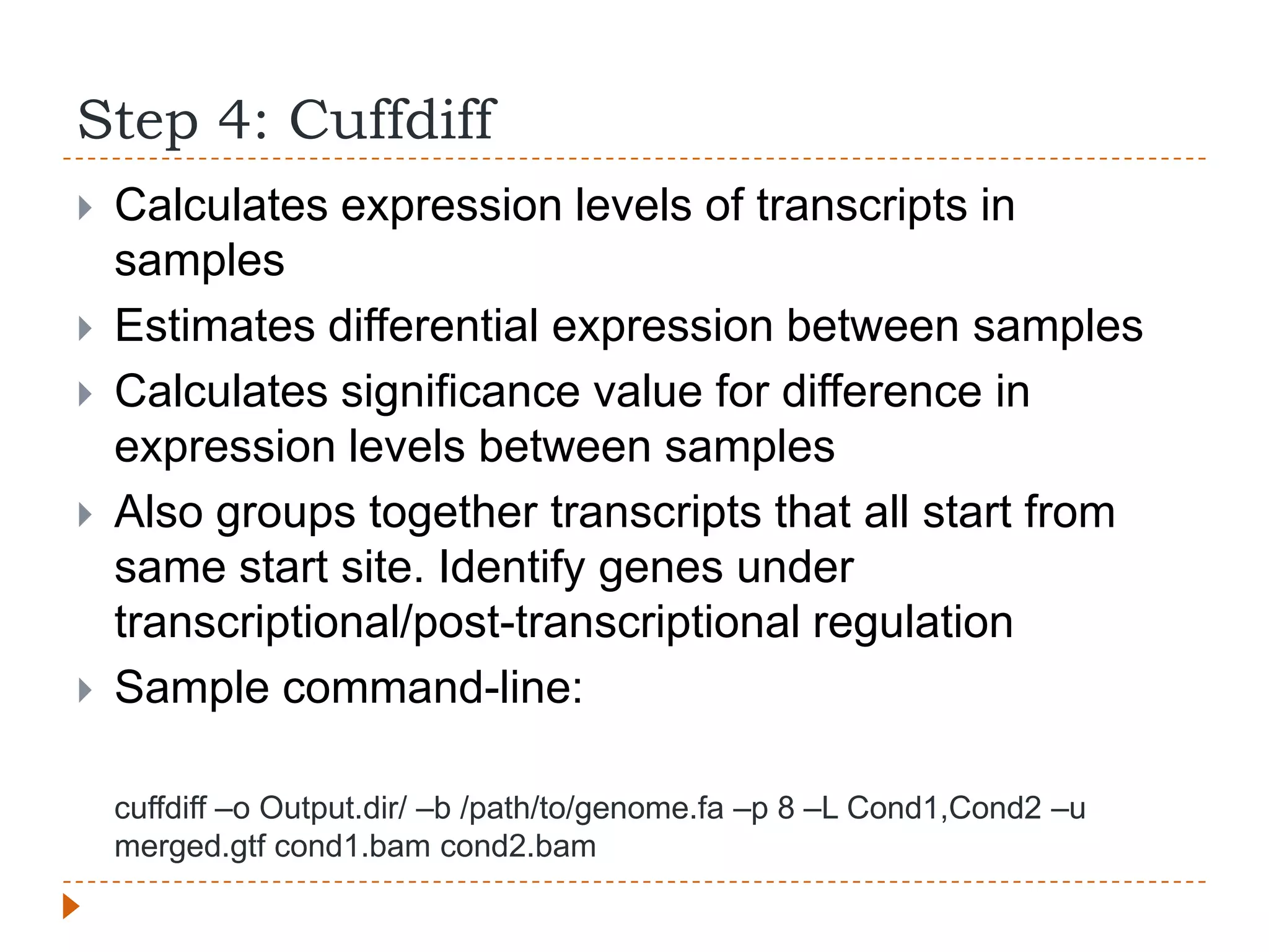 Step 4: Cuffdiff
   Calculates expression levels of transcripts in
    samples
   Estimates differential expression between samples
   Calculates significance value for difference in
    expression levels between samples
   Also groups together transcripts that all start from
    same start site. Identify genes under
    transcriptional/post-transcriptional regulation
   Sample command-line:

    cuffdiff –o Output.dir/ –b /path/to/genome.fa –p 8 –L Cond1,Cond2 –u
    merged.gtf cond1.bam cond2.bam
 