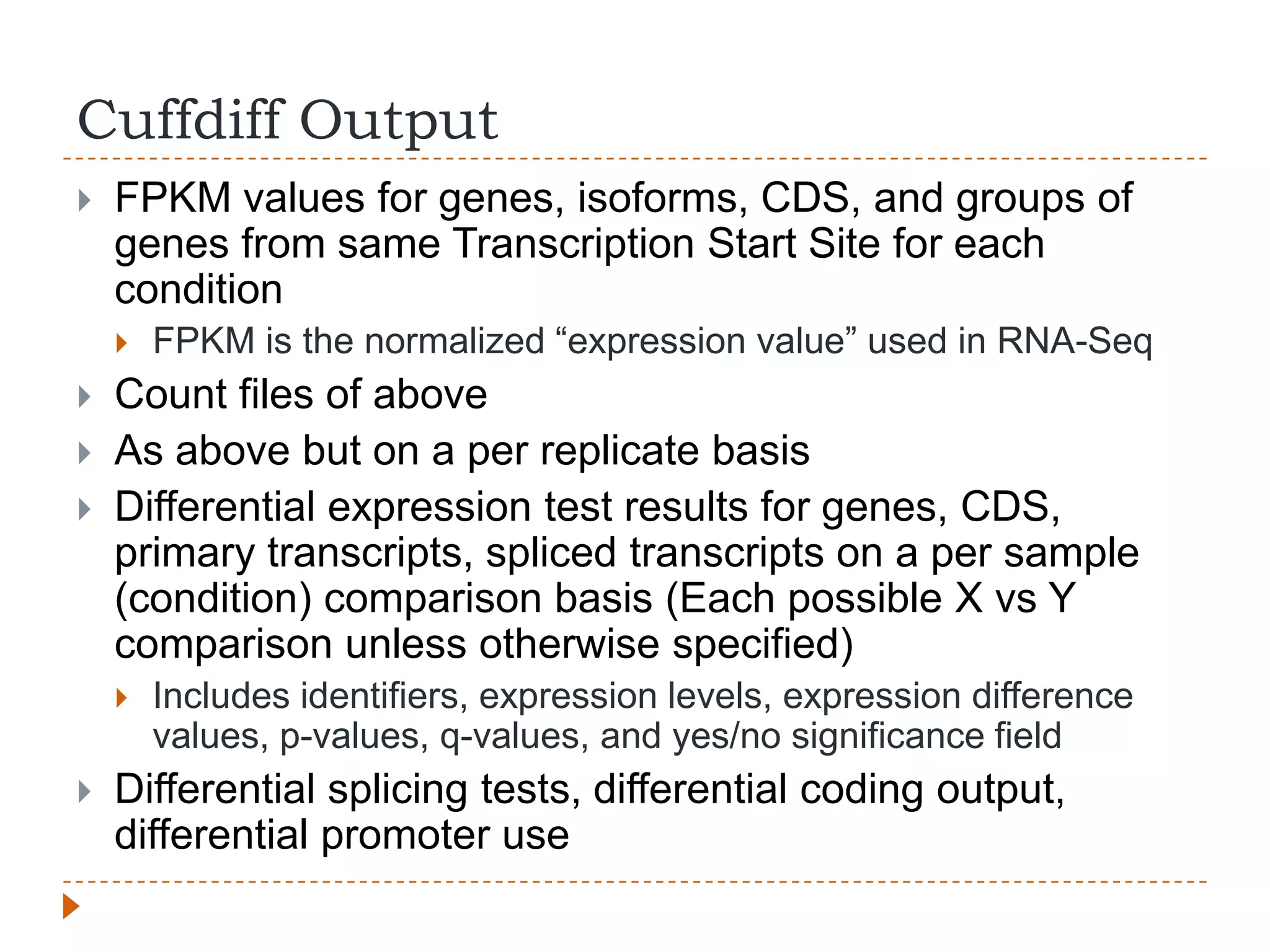 Cuffdiff Output
   FPKM values for genes, isoforms, CDS, and groups of
    genes from same Transcription Start Site for each
    condition
       FPKM is the normalized “expression value” used in RNA-Seq
   Count files of above
   As above but on a per replicate basis
   Differential expression test results for genes, CDS,
    primary transcripts, spliced transcripts on a per sample
    (condition) comparison basis (Each possible X vs Y
    comparison unless otherwise specified)
       Includes identifiers, expression levels, expression difference
        values, p-values, q-values, and yes/no significance field
   Differential splicing tests, differential coding output,
    differential promoter use
 