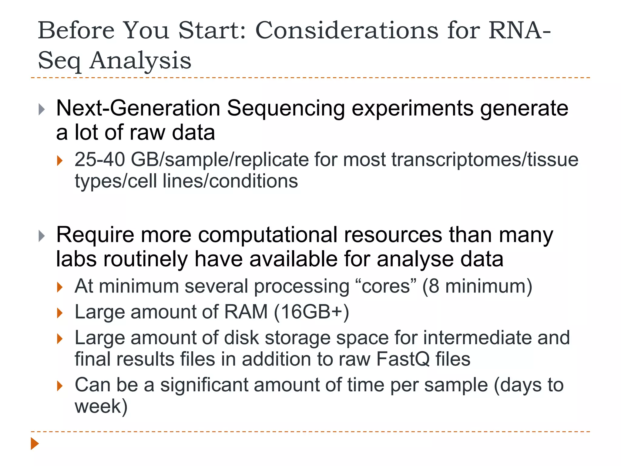 Before You Start: Considerations for RNA-
Seq Analysis
   Next-Generation Sequencing experiments generate
    a lot of raw data
       25-40 GB/sample/replicate for most transcriptomes/tissue
        types/cell lines/conditions

   Require more computational resources than many
    labs routinely have available for analyse data
       At minimum several processing “cores” (8 minimum)
       Large amount of RAM (16GB+)
       Large amount of disk storage space for intermediate and
        final results files in addition to raw FastQ files
       Can be a significant amount of time per sample (days to
        week)
 