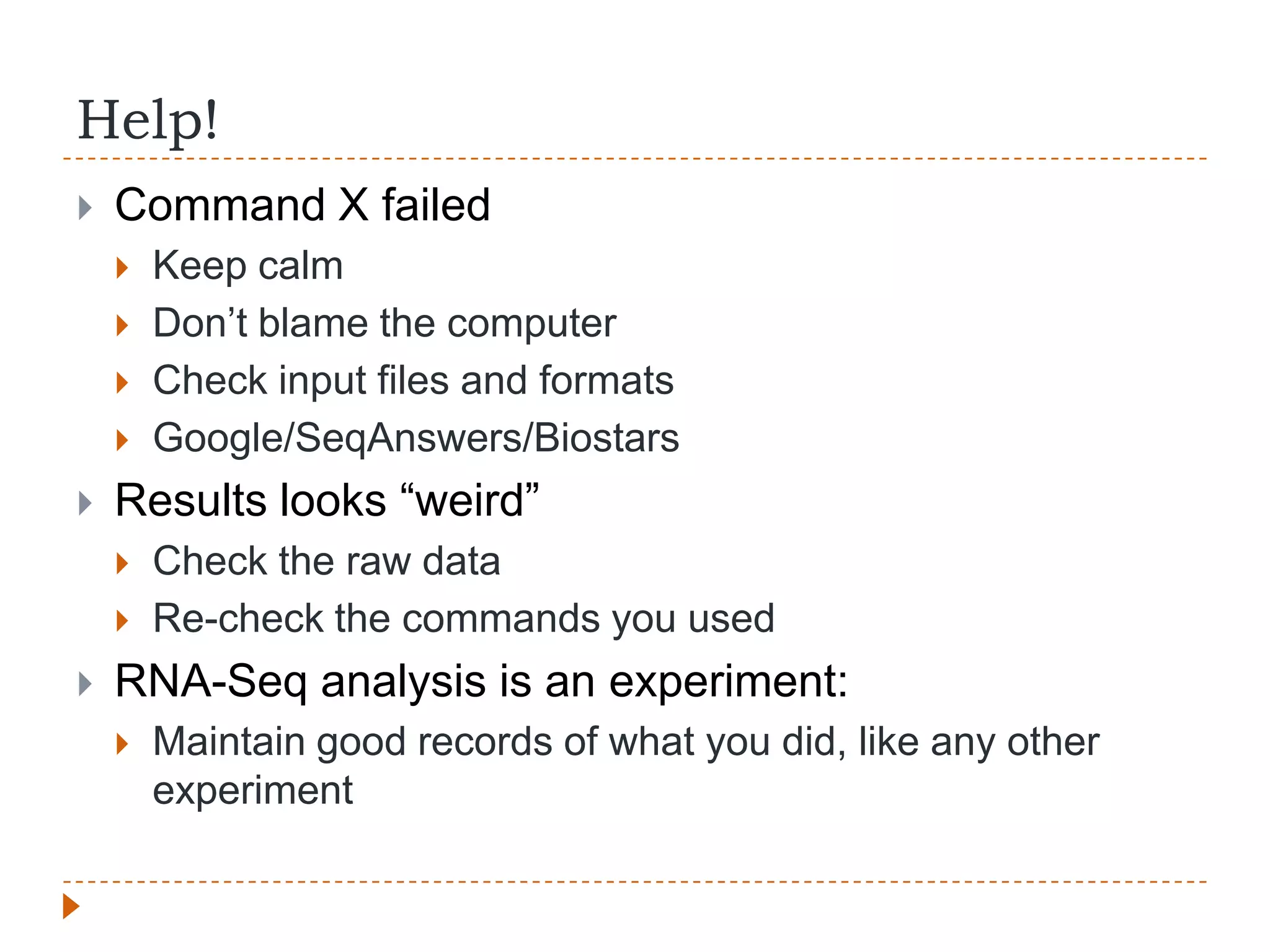 Help!
   Command X failed
       Keep calm
       Don‟t blame the computer
       Check input files and formats
       Google/SeqAnswers/Biostars
   Results looks “weird”
       Check the raw data
       Re-check the commands you used
   RNA-Seq analysis is an experiment:
       Maintain good records of what you did, like any other
        experiment
 