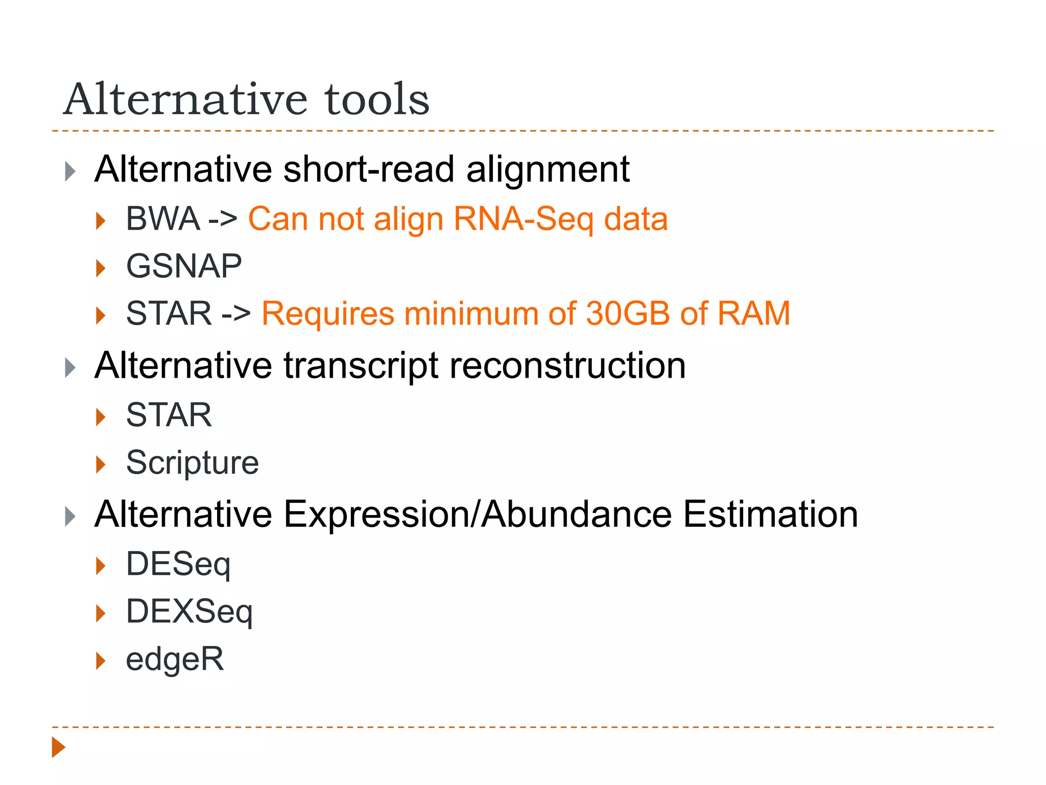 Alternative tools
   Alternative short-read alignment
       BWA -> Can not align RNA-Seq data
       GSNAP
       STAR -> Requires minimum of 30GB of RAM
   Alternative transcript reconstruction
       STAR
       Scripture
   Alternative Expression/Abundance Estimation
       DESeq
       DEXSeq
       edgeR
 