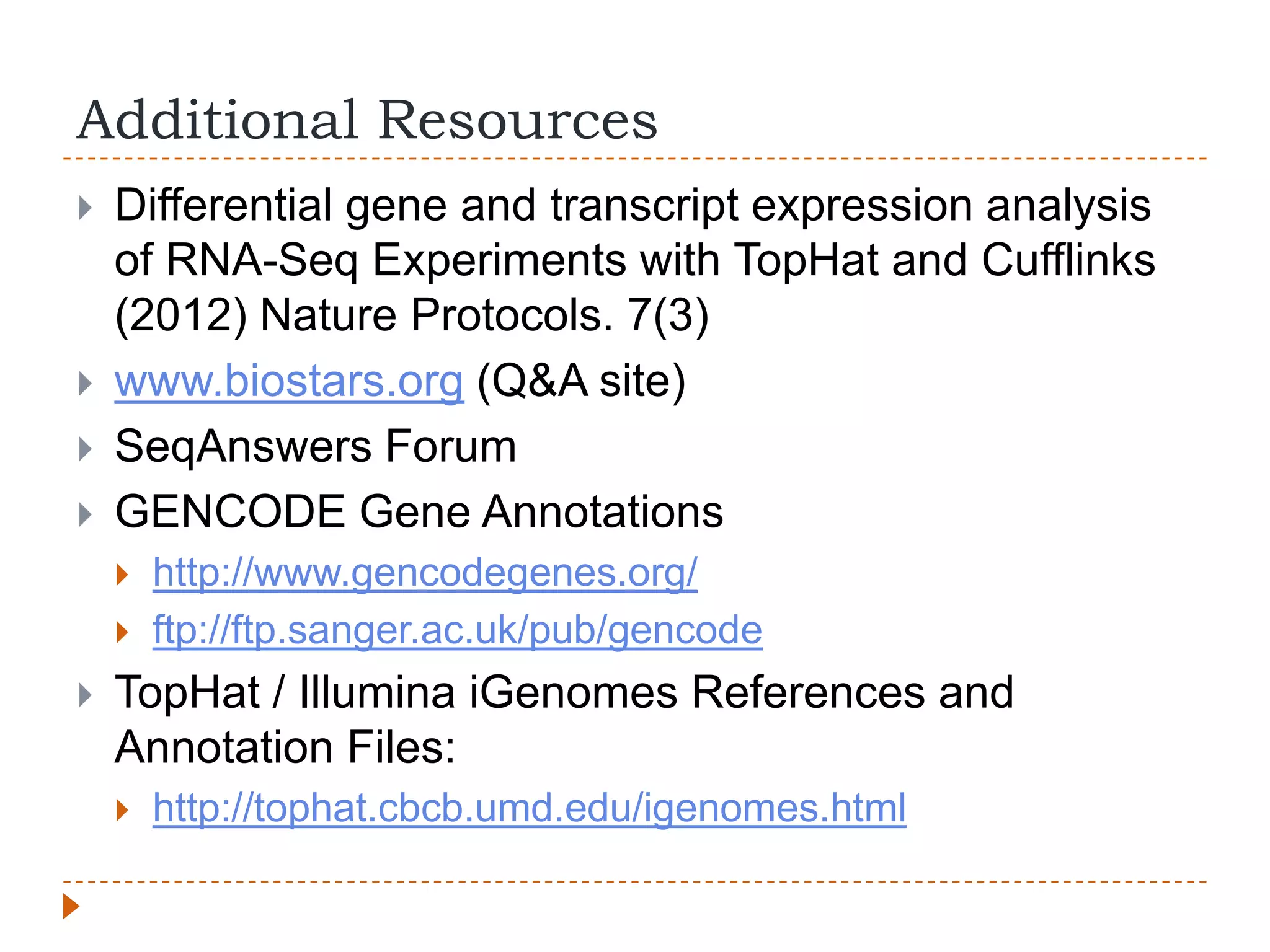 Additional Resources
   Differential gene and transcript expression analysis
    of RNA-Seq Experiments with TopHat and Cufflinks
    (2012) Nature Protocols. 7(3)
   www.biostars.org (Q&A site)
   SeqAnswers Forum
   GENCODE Gene Annotations
       http://www.gencodegenes.org/
       ftp://ftp.sanger.ac.uk/pub/gencode
   TopHat / Illumina iGenomes References and
    Annotation Files:
       http://tophat.cbcb.umd.edu/igenomes.html
 