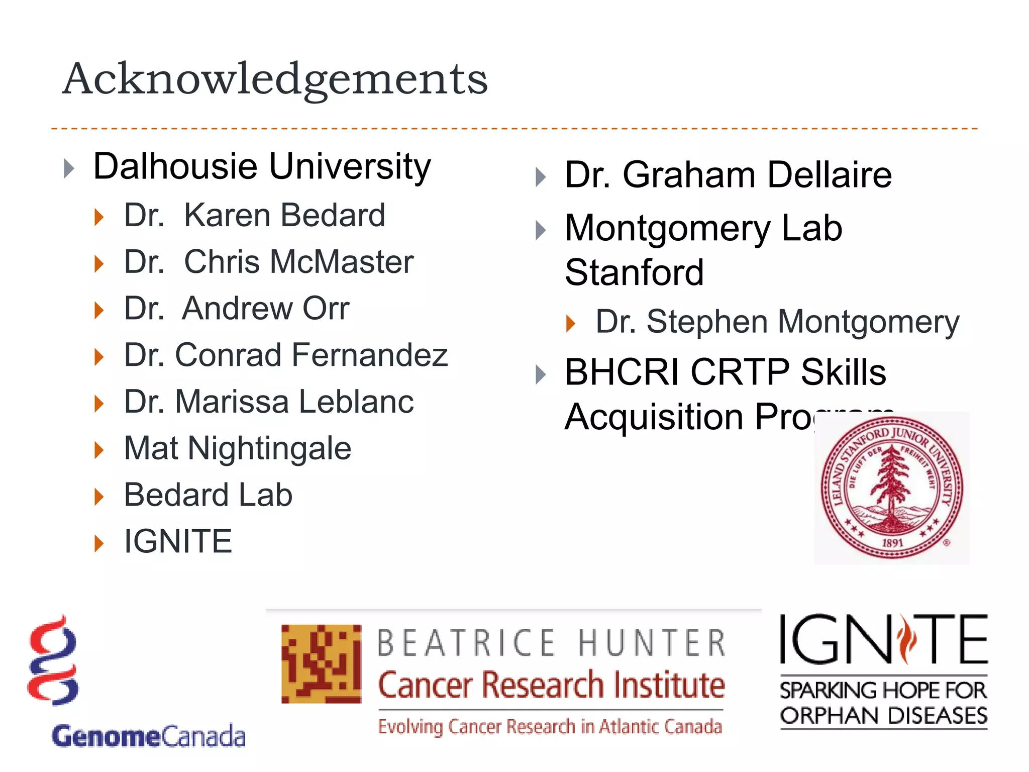 Acknowledgements
   Dalhousie University          Dr. Graham Dellaire
       Dr. Karen Bedard          Montgomery Lab
       Dr. Chris McMaster         Stanford
       Dr. Andrew Orr                Dr. Stephen Montgomery
       Dr. Conrad Fernandez
                                  BHCRI CRTP Skills
       Dr. Marissa Leblanc
                                   Acquisition Program
       Mat Nightingale
       Bedard Lab
       IGNITE
 