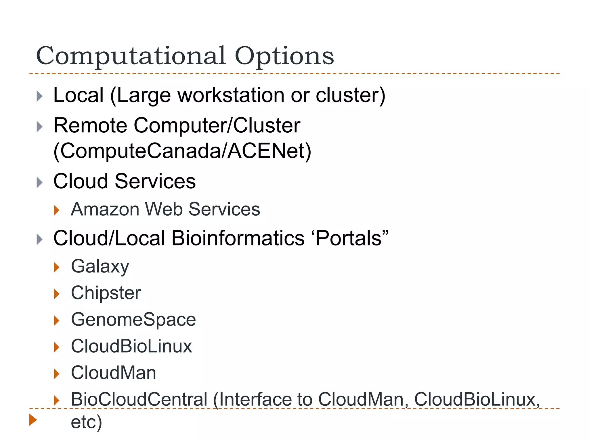 Computational Options
   Local (Large workstation or cluster)
   Remote Computer/Cluster
    (ComputeCanada/ACENet)
   Cloud Services
       Amazon Web Services
   Cloud/Local Bioinformatics „Portals”
       Galaxy
       Chipster
       GenomeSpace
       CloudBioLinux
       CloudMan
       BioCloudCentral (Interface to CloudMan, CloudBioLinux,
        etc)
 