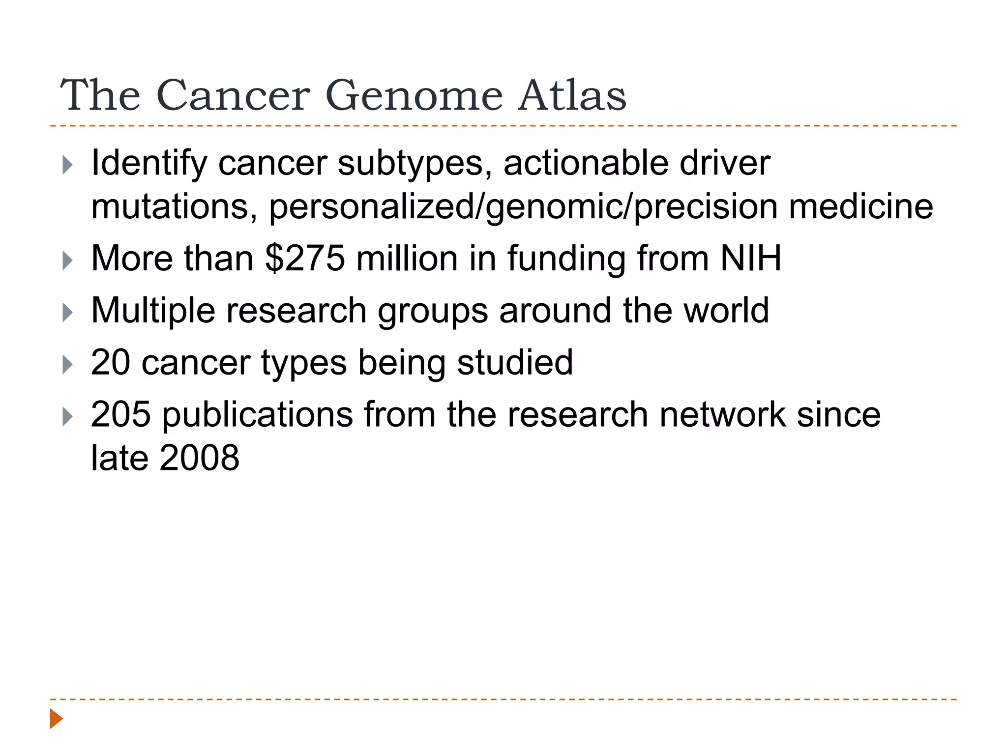 The Cancer Genome Atlas
   Identify cancer subtypes, actionable driver
    mutations, personalized/genomic/precision medicine
   More than $275 million in funding from NIH
   Multiple research groups around the world
   20 cancer types being studied
   205 publications from the research network since
    late 2008
 
