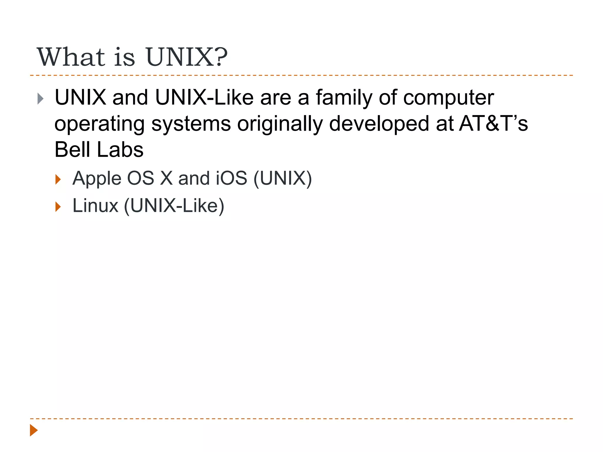 What is UNIX?
   UNIX and UNIX-Like are a family of computer
    operating systems originally developed at AT&T‟s
    Bell Labs
       Apple OS X and iOS (UNIX)
       Linux (UNIX-Like)
 