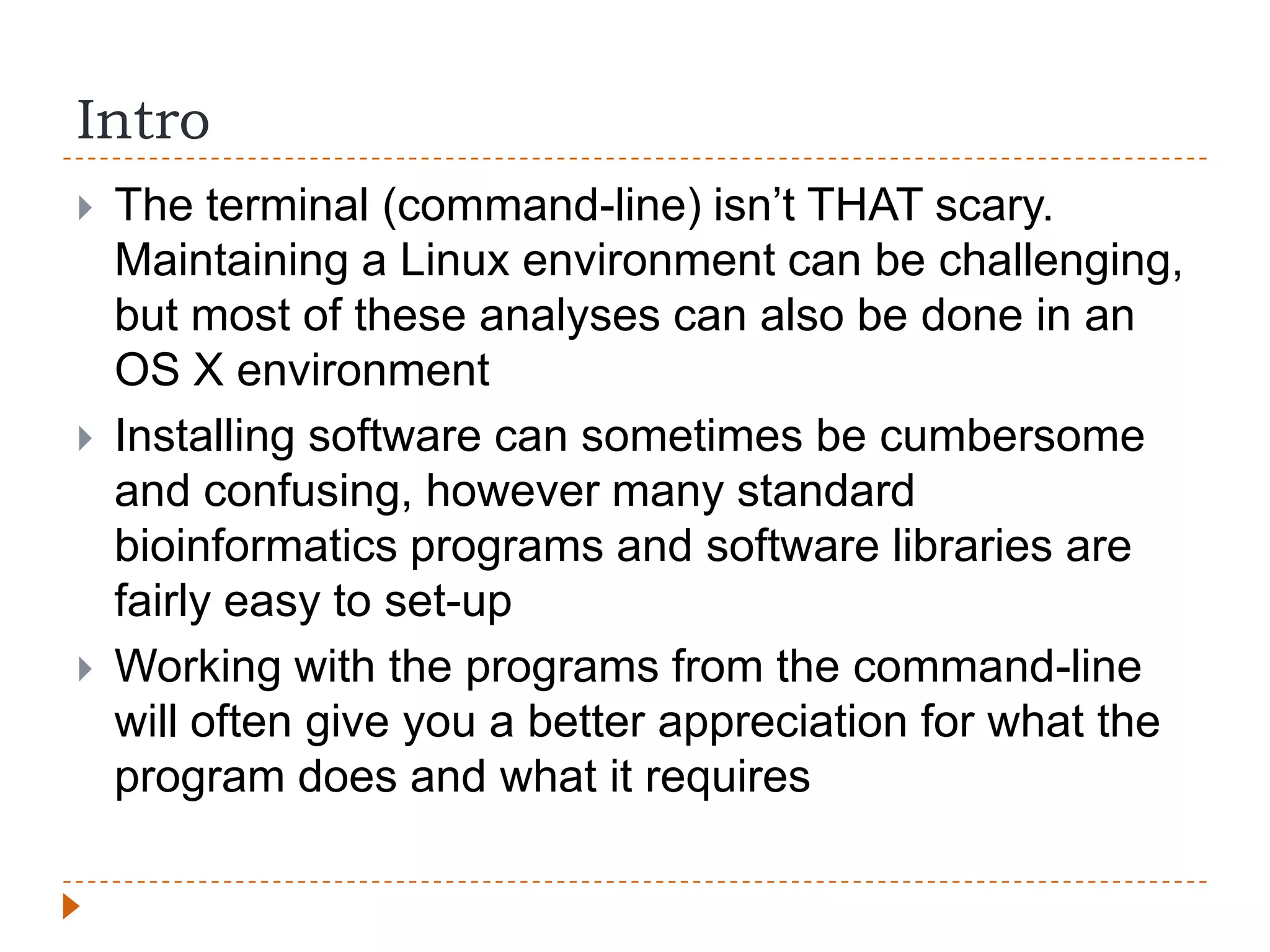 Intro
   The terminal (command-line) isn‟t THAT scary.
    Maintaining a Linux environment can be challenging,
    but most of these analyses can also be done in an
    OS X environment
   Installing software can sometimes be cumbersome
    and confusing, however many standard
    bioinformatics programs and software libraries are
    fairly easy to set-up
   Working with the programs from the command-line
    will often give you a better appreciation for what the
    program does and what it requires
 
