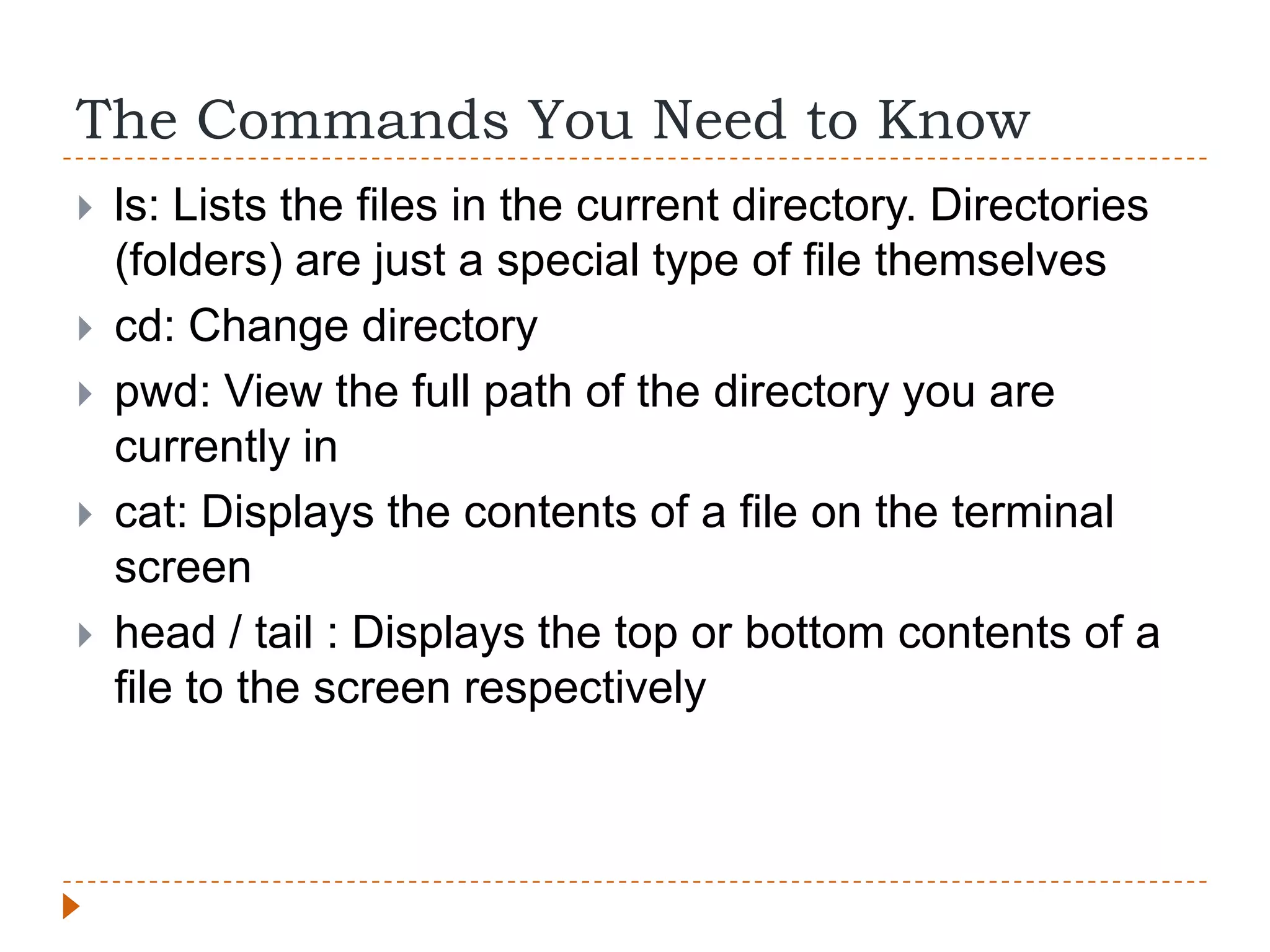 The Commands You Need to Know
   ls: Lists the files in the current directory. Directories
    (folders) are just a special type of file themselves
   cd: Change directory
   pwd: View the full path of the directory you are
    currently in
   cat: Displays the contents of a file on the terminal
    screen
   head / tail : Displays the top or bottom contents of a
    file to the screen respectively
 