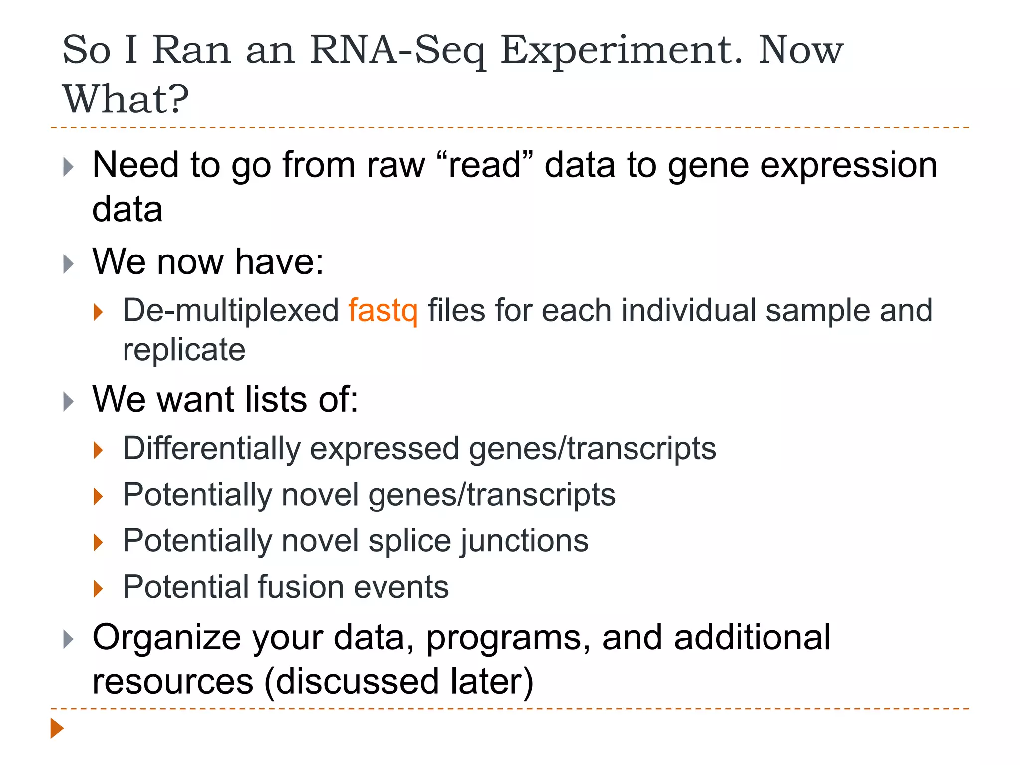 So I Ran an RNA-Seq Experiment. Now
What?
   Need to go from raw “read” data to gene expression
    data
   We now have:
       De-multiplexed fastq files for each individual sample and
        replicate
   We want lists of:
       Differentially expressed genes/transcripts
       Potentially novel genes/transcripts
       Potentially novel splice junctions
       Potential fusion events
   Organize your data, programs, and additional
    resources (discussed later)
 
