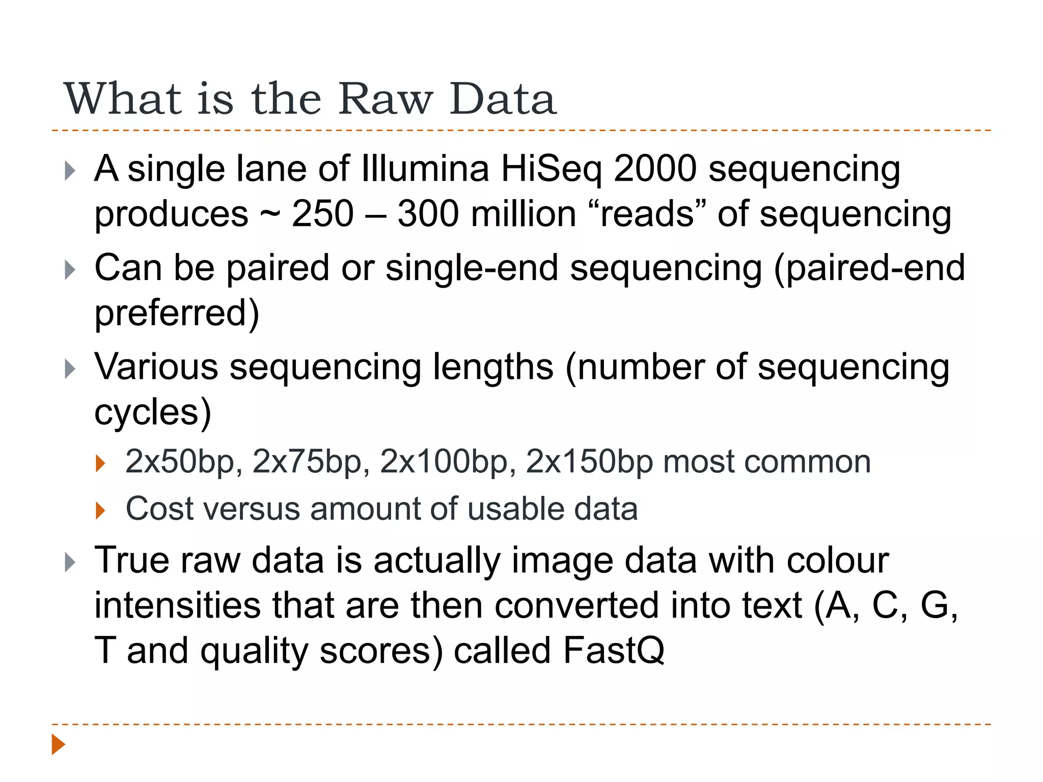 What is the Raw Data
   A single lane of Illumina HiSeq 2000 sequencing
    produces ~ 250 – 300 million “reads” of sequencing
   Can be paired or single-end sequencing (paired-end
    preferred)
   Various sequencing lengths (number of sequencing
    cycles)
       2x50bp, 2x75bp, 2x100bp, 2x150bp most common
       Cost versus amount of usable data
   True raw data is actually image data with colour
    intensities that are then converted into text (A, C, G,
    T and quality scores) called FastQ
 
