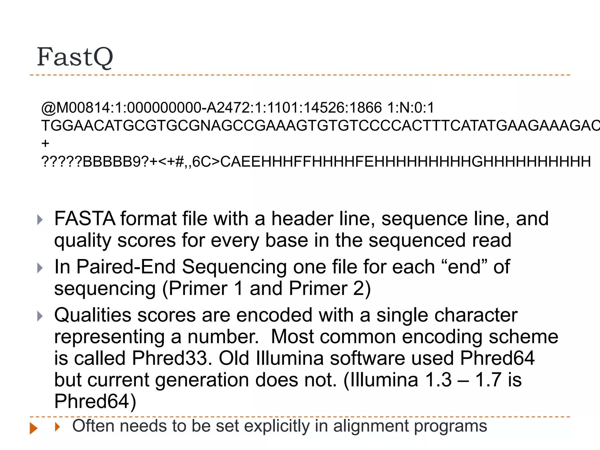 FastQ
@M00814:1:000000000-A2472:1:1101:14526:1866 1:N:0:1
TGGAACATGCGTGCGNAGCCGAAAGTGTGTCCCCACTTTCATATGAAGAAAGAC
+
?????BBBBB9?+<+#,,6C>CAEEHHHFFHHHHFEHHHHHHHHHGHHHHHHHHHH


   FASTA format file with a header line, sequence line, and
    quality scores for every base in the sequenced read
   In Paired-End Sequencing one file for each “end” of
    sequencing (Primer 1 and Primer 2)
   Qualities scores are encoded with a single character
    representing a number. Most common encoding scheme
    is called Phred33. Old Illumina software used Phred64
    but current generation does not. (Illumina 1.3 – 1.7 is
    Phred64)
       Often needs to be set explicitly in alignment programs
 
